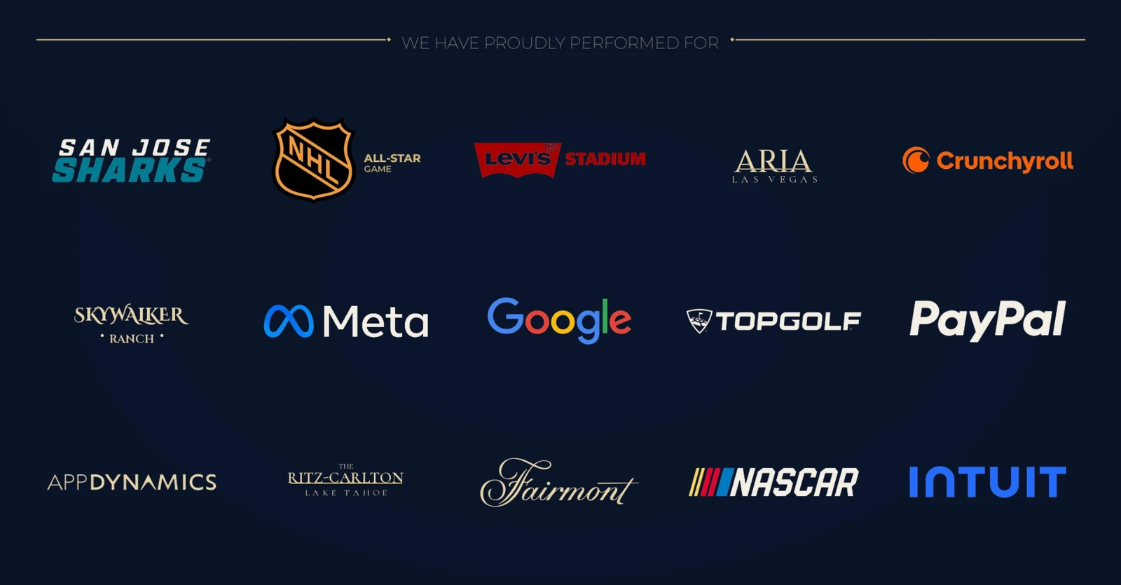 We have proudly performed for: San Jose Sharks, NHL All-Star Game, Levi's Stadium, Aria Las Vegas, Crunchyroll, Skywalker Ranch, Meta, Google, Topgolf, PayPal, AppDynamics, The Ritz-Carlton Lake Tahoe, Fairmont, NASCAR and Intuit